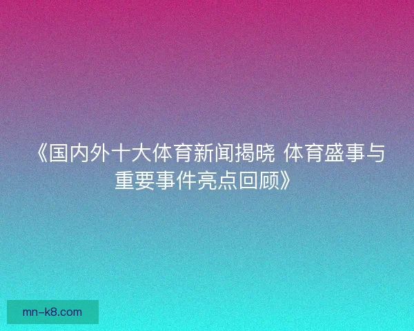 《国内外十大体育新闻揭晓 体育盛事与重要事件亮点回顾》